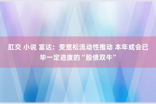 肛交 小说 富达：受宽松流动性推动 本年或会已毕一定进度的“股债双牛”