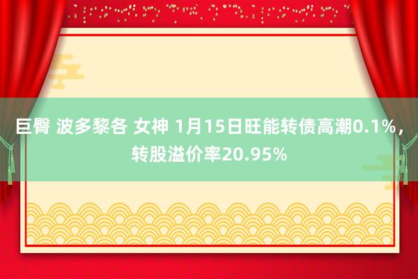 巨臀 波多黎各 女神 1月15日旺能转债高潮0.1%，转股溢价率20.95%