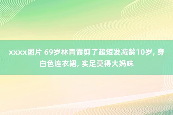 xxxx图片 69岁林青霞剪了超短发减龄10岁， 穿白色连衣裙， 实足莫得大妈味