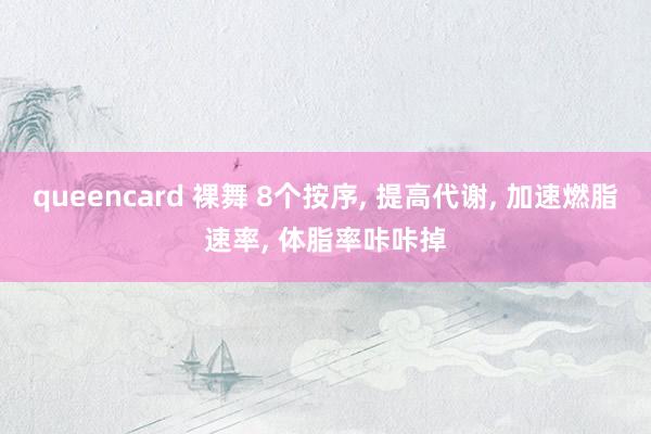 queencard 裸舞 8个按序， 提高代谢， 加速燃脂速率， 体脂率咔咔掉