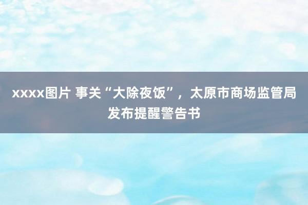 xxxx图片 事关“大除夜饭”，太原市商场监管局发布提醒警告书