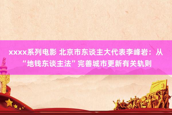 xxxx系列电影 北京市东谈主大代表李峰岩：从“地钱东谈主法”完善城市更新有关轨则