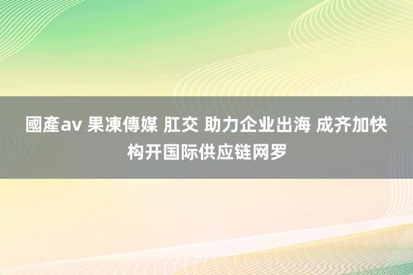 國產av 果凍傳媒 肛交 助力企业出海 成齐加快构开国际供应链网罗