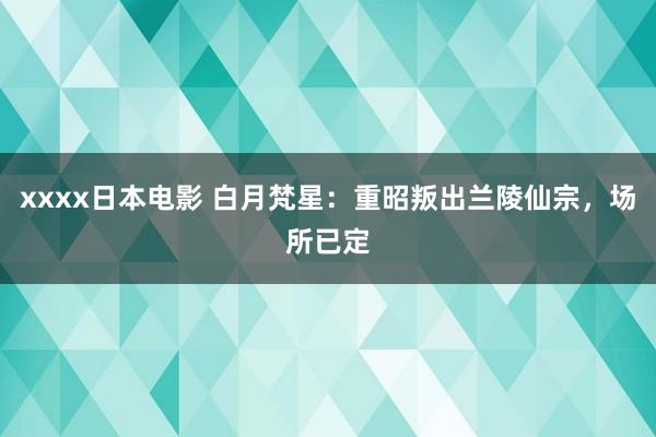 xxxx日本电影 白月梵星：重昭叛出兰陵仙宗，场所已定