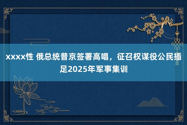 xxxx性 俄总统普京签署高唱，征召权谋役公民插足2025年军事集训