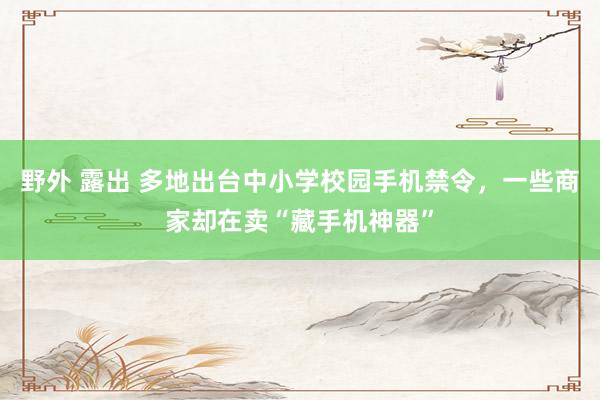 野外 露出 多地出台中小学校园手机禁令，一些商家却在卖“藏手机神器”