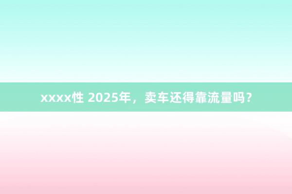 xxxx性 2025年，卖车还得靠流量吗？